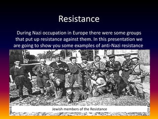 Resistance
  During Nazi occupation in Europe there were some groups
 that put up resistance against them. In this presentation we
are going to show you some examples of anti-Nazi resistance.




                 Jewish members of the Resistance
 