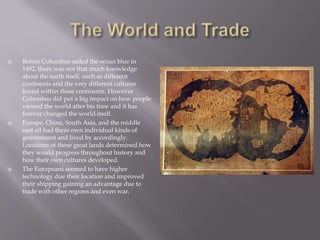 The World and TradeBefore Columbus sailed the ocean blue in 1492, there was not that much knowledge about the earth itself, such as different continents and the very different cultures found within these continents. However Columbus did put a big impact on how people viewed the world after his time and it has forever changed the world itself.Europe, China, South Asia, and the middle east all had there own individual kinds of government and lived by accordingly. Locations of these great lands determined how they would progress throughout history and how their own cultures developed.The Europeans seemed to have higher technology due their location and improved their shipping gaining an advantage due to trade with other regions and even war.