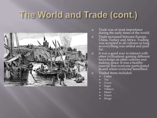 The World and Trade (cont.)Trade was of most importance during the early times of the world.Trade increased between Europe, China, Turkey and Africa. Trading was accepted in all cultures as long as everything was settled and paid for.It was a good way to interact with other civilizations gaining different knowledge on other cultures and making peace. It was a healthy exercise that everyone participated in and where everyone benefitted.Traded items included:CoffeeTeaCocoaSugarTobacco MaizePotatoDrugs