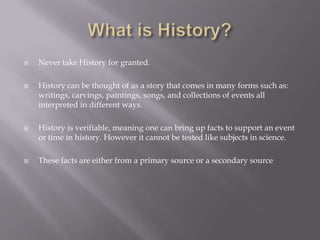 What is History?Never take History for granted.History can be thought of as a story that comes in many forms such as: writings, carvings, paintings, songs, and collections of events all interpreted in different ways.History is verifiable, meaning one can bring up facts to support an event or time in history. However it cannot be tested like subjects in science.These facts are either from a primary source or a secondary source