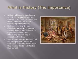 What is History (The importance)Although history is based upon facts, it is how people interpret these facts and learn from them to better the future that makes history important in itself.Different people will have different viewpoints on certain areas of history, which should be highly considered, thus influencing how history is defined and written.History is of utter importance and is a very powerful tool to the world and it is up to people how they can use this knowledge for their benefit.