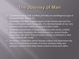 The Journey of Man“Communicating with symbols provides an unambiguous sign of our modernity” (Klein, 5).Symbolism has been a major aspect on the human race and has been over looked upon by society. It is the benchmark of our very existence and what makes us unique in this world.Symbolism gives birth to human behavior and can be verified through many examples like artifacts such as, ancient beads, weaponry, and idols. Even in today’s society symbolism is seen everywhere in the world.In essence, symbolism dawns human culture and determines the outcome of different societies. It is how humans make and interpret symbols that make them exclusive from each other. 