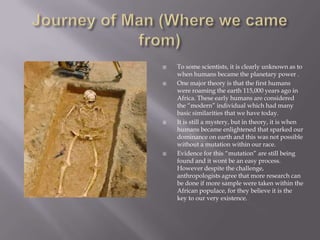 Journey of Man (Where we came from)To some scientists, it is clearly unknown as to when humans became the planetary power .One major theory is that the first humans were roaming the earth 115,000 years ago in Africa. These early humans are considered the “modern” individual which had many basic similarities that we have today.It is still a mystery, but in theory, it is when humans became enlightened that sparked our dominance on earth and this was not possible without a mutation within our race.Evidence for this “mutation” are still being found and it wont be an easy process. However despite the challenge, anthropologists agree that more research can be done if more sample were taken within the African populace, for they believe it is the key to our very existence.