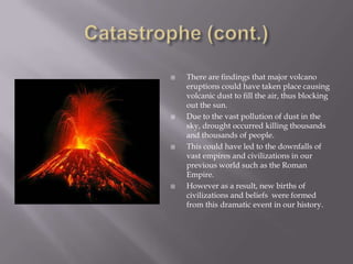 Catastrophe (cont.)There are findings that major volcano eruptions could have taken place causing volcanic dust to fill the air, thus blocking out the sun.Due to the vast pollution of dust in the sky, drought occurred killing thousands and thousands of people.This could have led to the downfalls of vast empires and civilizations in our previous world such as the Roman Empire.However as a result, new births of civilizations and beliefs  were formed from this dramatic event in our history.