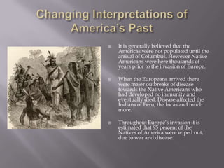 Changing Interpretations of America’s PastIt is generally believed that the Americas were not populated until the arrival of Columbus. However Native Americans were here thousands of years prior to the invasion of Europe.When the Europeans arrived there were major outbreaks of disease towards the Native Americans who had developed no immunity and eventually died. Disease affected the Indians of Peru, the Incas and much more.Throughout Europe’s invasion it is estimated that 95 percent of the Natives of America were wiped out, due to war and disease.