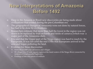 New Interpretations of Amazonia Before 1492Deep in the Amazon in Brazil new discoveries are being made about civilizations that existed during the pre-Columbian era.The geographical changes of Amazonia were not done by natural forces, but had to be done by civilizations.Researchers estimate that more than half the forest in the region was cut down to be replaced by fruit orchards and fields of cassava (which was  a major part of the Amazonia diet).It is said that the Upper part of the Xingu region was hard to reach by the Europeans. It was not until the mid 1700s that Europeans arrived in the area and began polluting the land.Evidence for these discoveries:Network of 1000 year old towns and villages19 villages in a 15 mile square region at the head waters of the Xingu River connected by systems of broad parallel highways.Findings of bits and pieces of artifacts 
