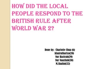 How did the local people respond to the British Rule after World War 2? Done by:  Charlotte Chua (6) Khairulhariza(20) NurHazirah(29) NurNaazilah(30) M.Shalini(32) 