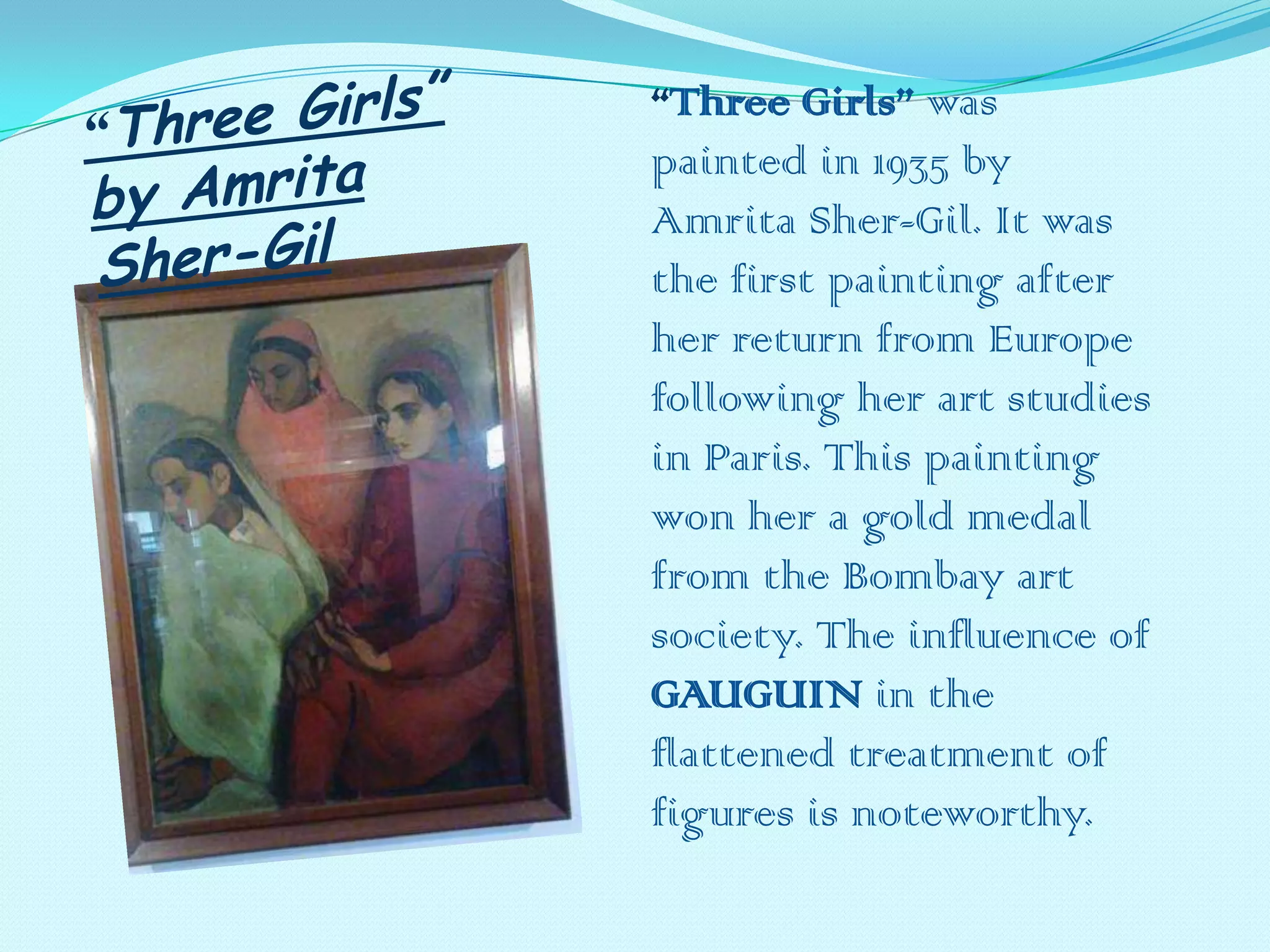 “Three Girls” was
painted in 1935 by
Amrita Sher-Gil. It was
the first painting after
her return from Europe
following her art studies
in Paris. This painting
won her a gold medal
from the Bombay art
society. The influence of
GAUGUIN in the
flattened treatment of
figures is noteworthy.

 