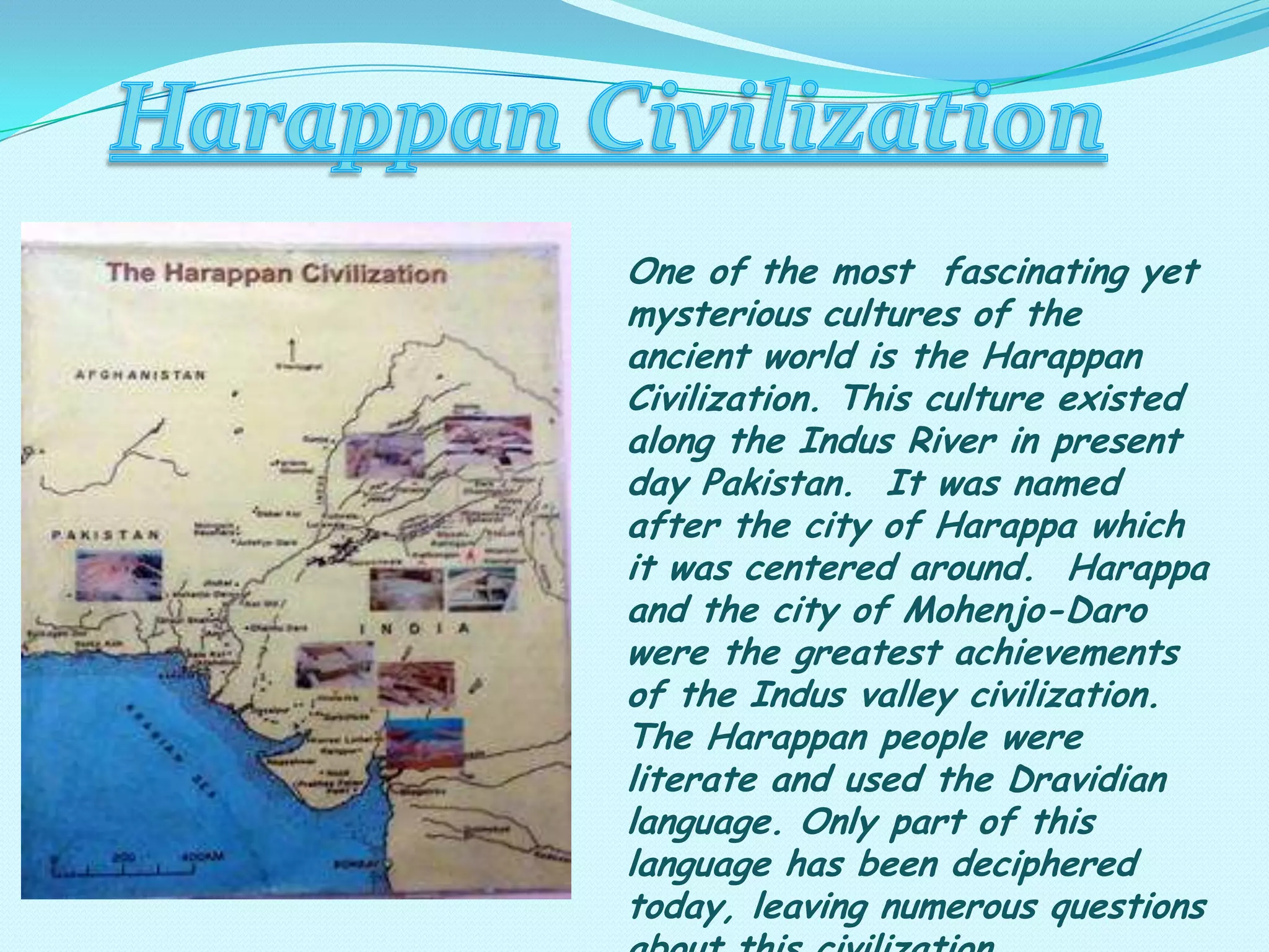 One of the most fascinating yet
mysterious cultures of the
ancient world is the Harappan
Civilization. This culture existed
along the Indus River in present
day Pakistan. It was named
after the city of Harappa which
it was centered around. Harappa
and the city of Mohenjo-Daro
were the greatest achievements
of the Indus valley civilization.
The Harappan people were
literate and used the Dravidian
language. Only part of this
language has been deciphered
today, leaving numerous questions

 