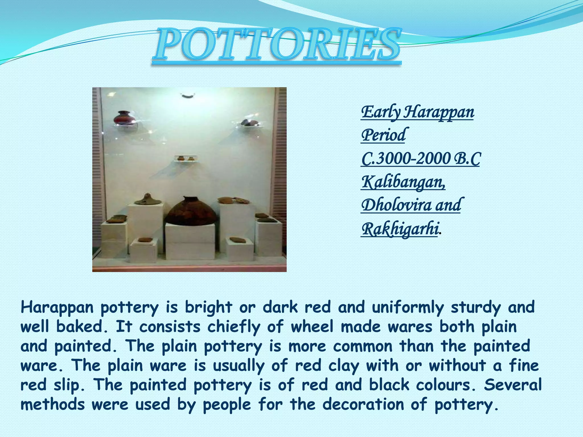 Early Harappan
Period
C.3000-2000 B.C
Kalibangan,
Dholovira and
Rakhigarhi.

Harappan pottery is bright or dark red and uniformly sturdy and
well baked. It consists chiefly of wheel made wares both plain
and painted. The plain pottery is more common than the painted
ware. The plain ware is usually of red clay with or without a fine
red slip. The painted pottery is of red and black colours. Several
methods were used by people for the decoration of pottery.

 
