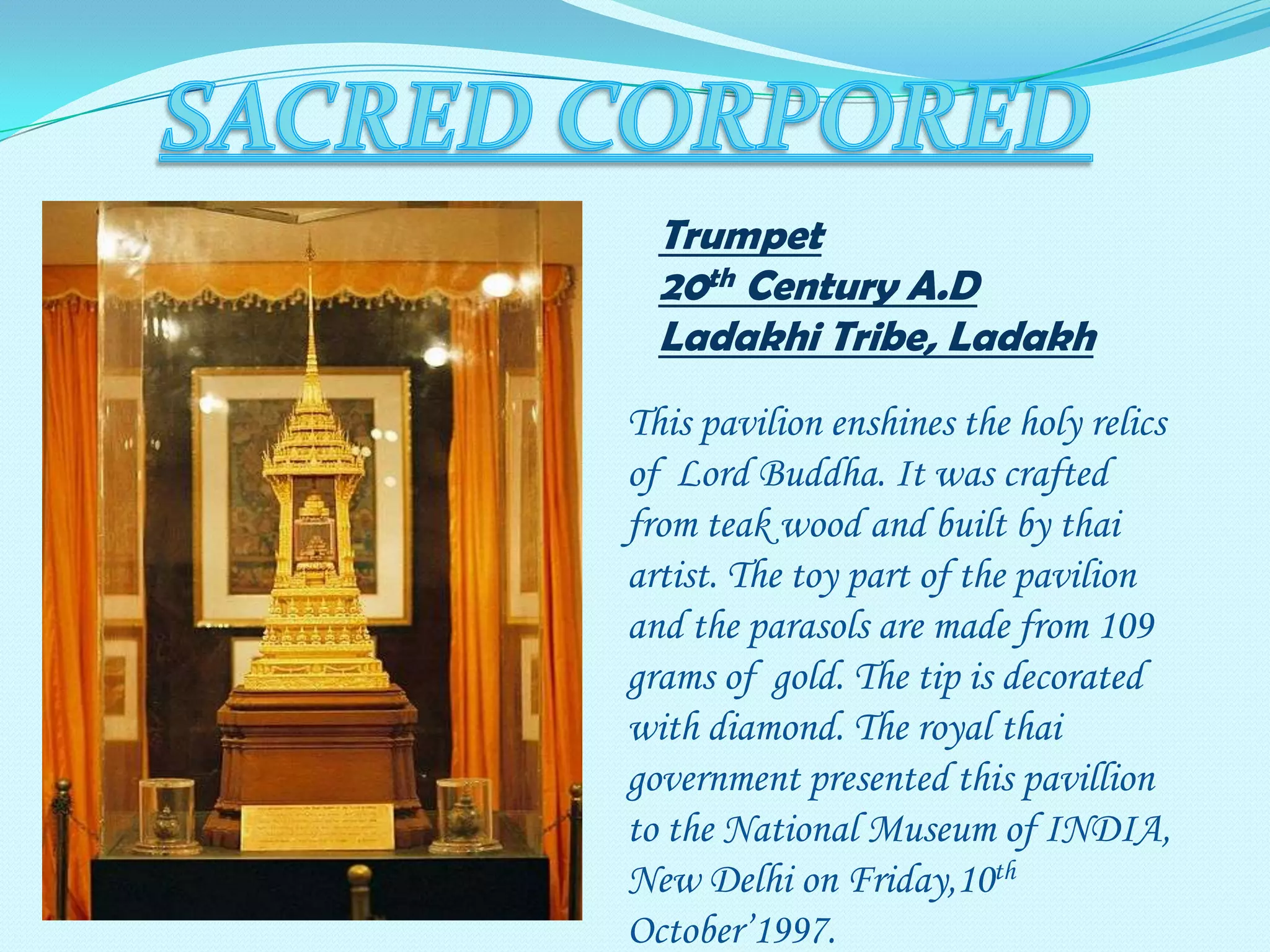 Trumpet
20th Century A.D
Ladakhi Tribe, Ladakh
This pavilion enshines the holy relics
of Lord Buddha. It was crafted
from teak wood and built by thai
artist. The toy part of the pavilion
and the parasols are made from 109
grams of gold. The tip is decorated
with diamond. The royal thai
government presented this pavillion
to the National Museum of INDIA,
New Delhi on Friday,10th
October’1997.

 