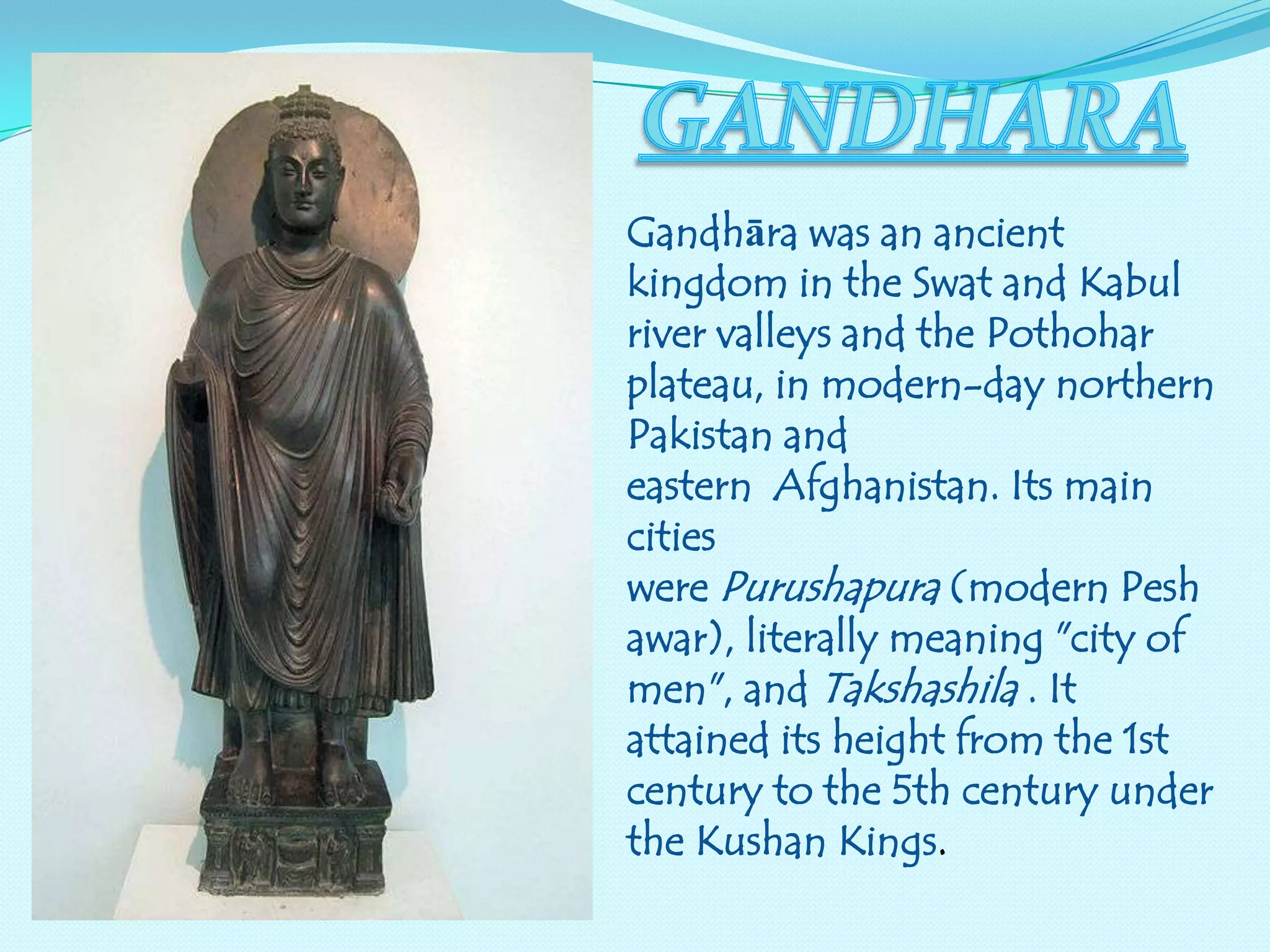 Gandhāra was an ancient
kingdom in the Swat and Kabul
river valleys and the Pothohar
plateau, in modern-day northern
Pakistan and
eastern Afghanistan. Its main
cities
were Purushapura (modern Pesh
awar), literally meaning "city of
men", and Takshashila . It
attained its height from the 1st
century to the 5th century under
the Kushan Kings.

 