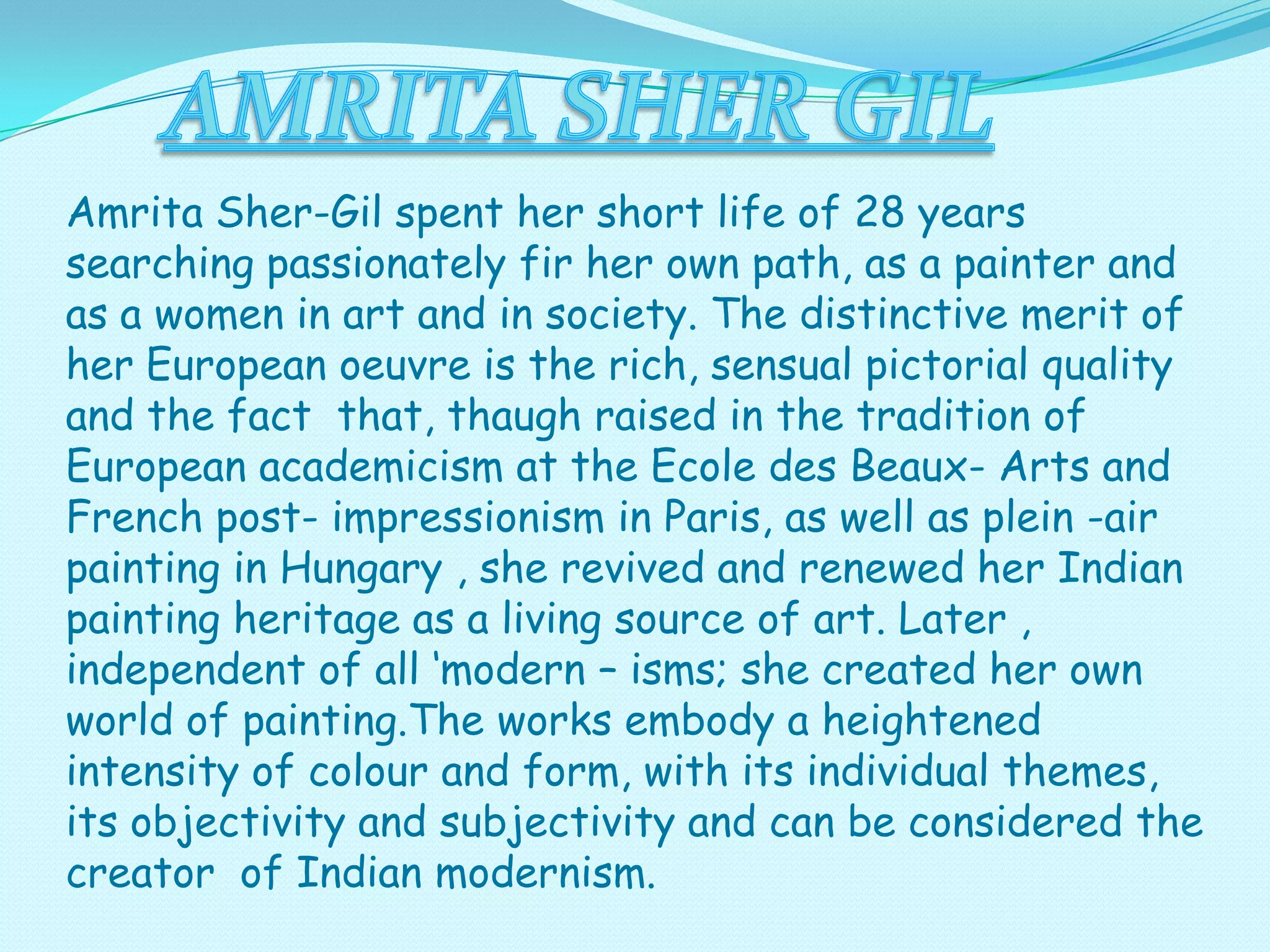 Amrita Sher-Gil spent her short life of 28 years
searching passionately fir her own path, as a painter and
as a women in art and in society. The distinctive merit of
her European oeuvre is the rich, sensual pictorial quality
and the fact that, thaugh raised in the tradition of
European academicism at the Ecole des Beaux- Arts and
French post- impressionism in Paris, as well as plein -air
painting in Hungary , she revived and renewed her Indian
painting heritage as a living source of art. Later ,
independent of all ‘modern – isms; she created her own
world of painting.The works embody a heightened
intensity of colour and form, with its individual themes,
its objectivity and subjectivity and can be considered the
creator of Indian modernism.

 