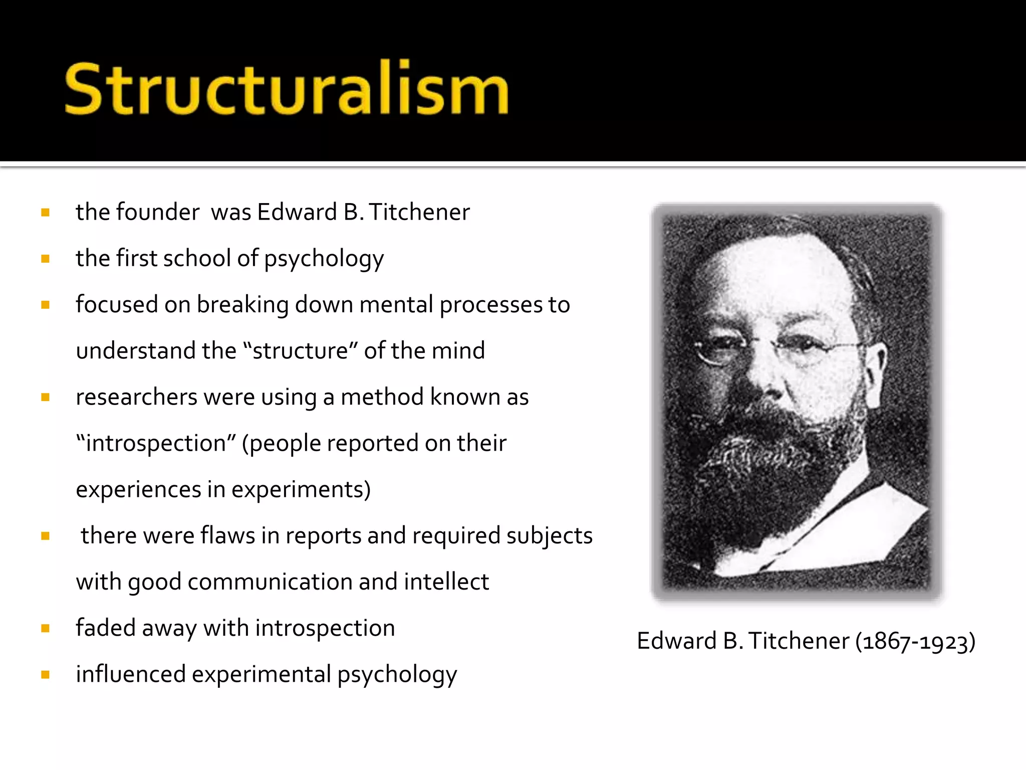  the founder was Edward B. Titchener 
 the first school of psychology 
 focused on breaking down mental processes to 
understand the “structure” of the mind 
 researchers were using a method known as 
“introspection” (people reported on their 
experiences in experiments) 
 there were flaws in reports and required subjects 
with good communication and intellect 
 faded away with introspection 
 influenced experimental psychology 
Edward B. Titchener (1867-1923) 
 