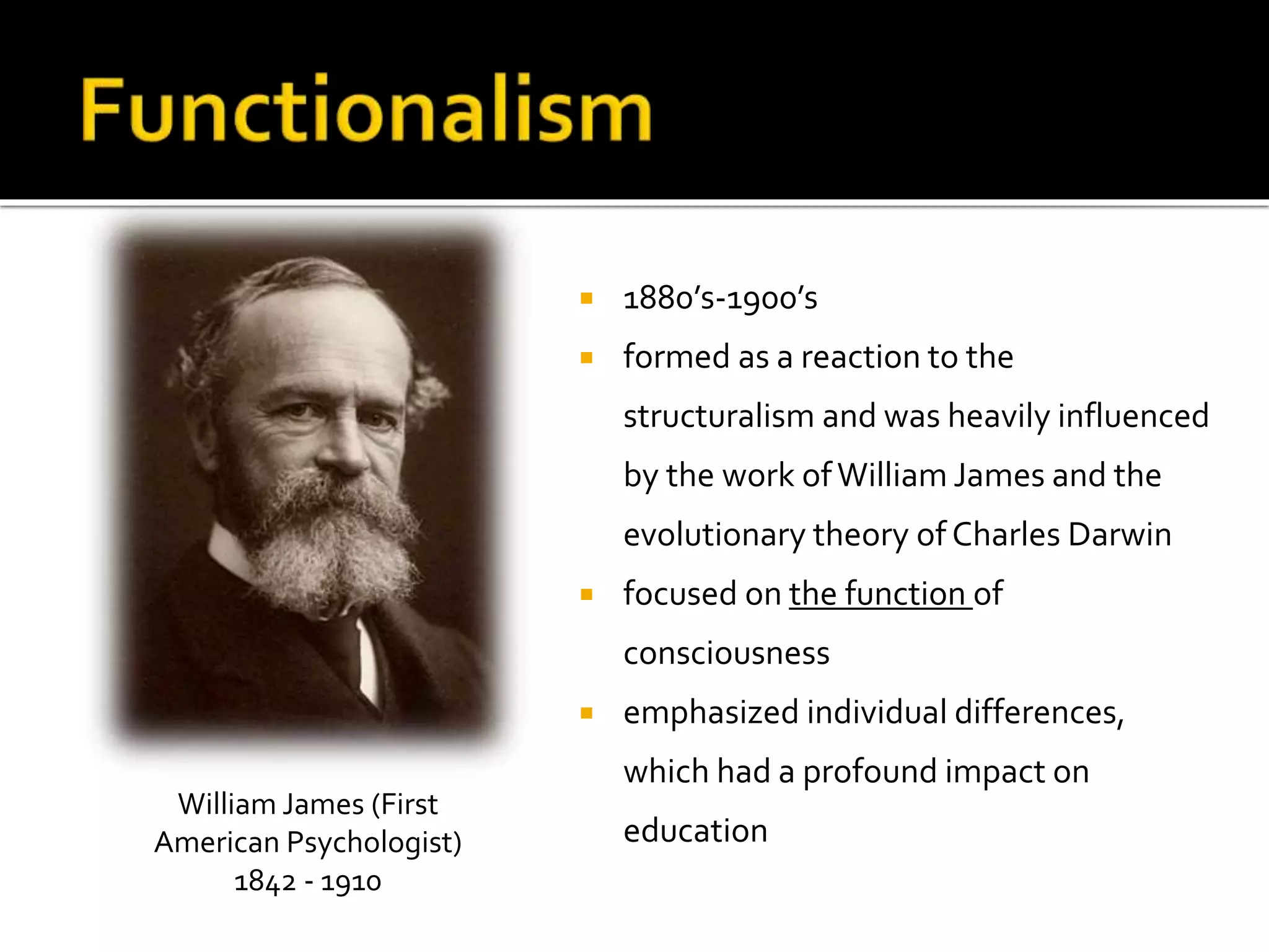  1880’s-1900’s 
 formed as a reaction to the 
structuralism and was heavily influenced 
by the work of William James and the 
evolutionary theory of Charles Darwin 
 focused on the function of 
consciousness 
 emphasized individual differences, 
which had a profound impact on 
education 
William James (First 
American Psychologist) 
1842 - 1910 
 