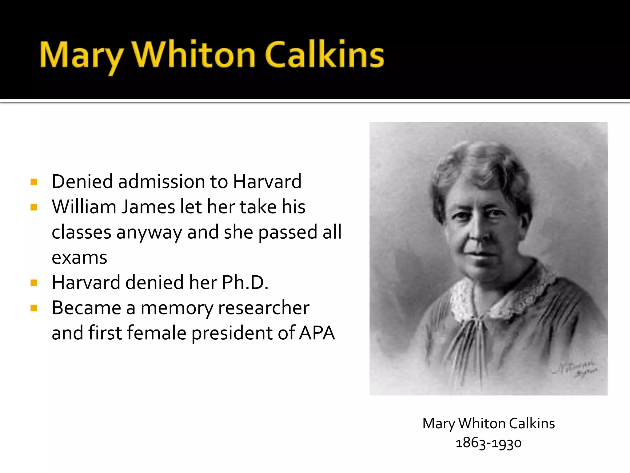  Denied admission to Harvard 
 William James let her take his 
classes anyway and she passed all 
exams 
 Harvard denied her Ph.D. 
 Became a memory researcher 
and first female president of APA 
Mary Whiton Calkins 
1863-1930 
 