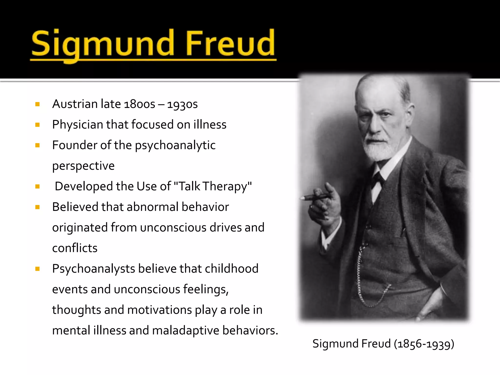  Austrian late 1800s – 1930s 
 Physician that focused on illness 
 Founder of the psychoanalytic 
perspective 
 Developed the Use of "Talk Therapy" 
 Believed that abnormal behavior 
originated from unconscious drives and 
conflicts 
 Psychoanalysts believe that childhood 
events and unconscious feelings, 
thoughts and motivations play a role in 
mental illness and maladaptive behaviors. 
Sigmund Freud (1856-1939) 
 