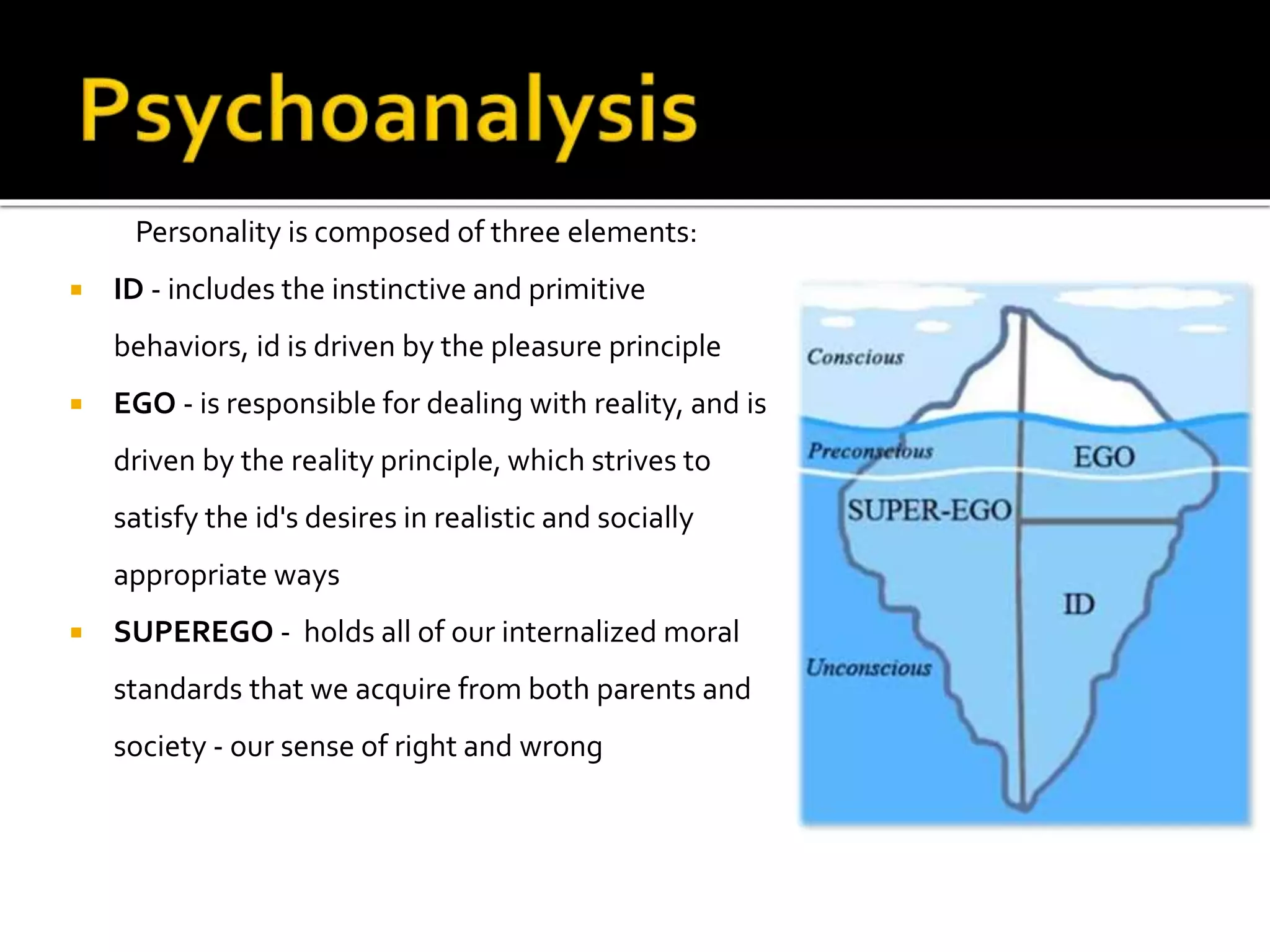 Personality is composed of three elements: 
 ID - includes the instinctive and primitive 
behaviors, id is driven by the pleasure principle 
 EGO - is responsible for dealing with reality, and is 
driven by the reality principle, which strives to 
satisfy the id's desires in realistic and socially 
appropriate ways 
 SUPEREGO - holds all of our internalized moral 
standards that we acquire from both parents and 
society - our sense of right and wrong 
 