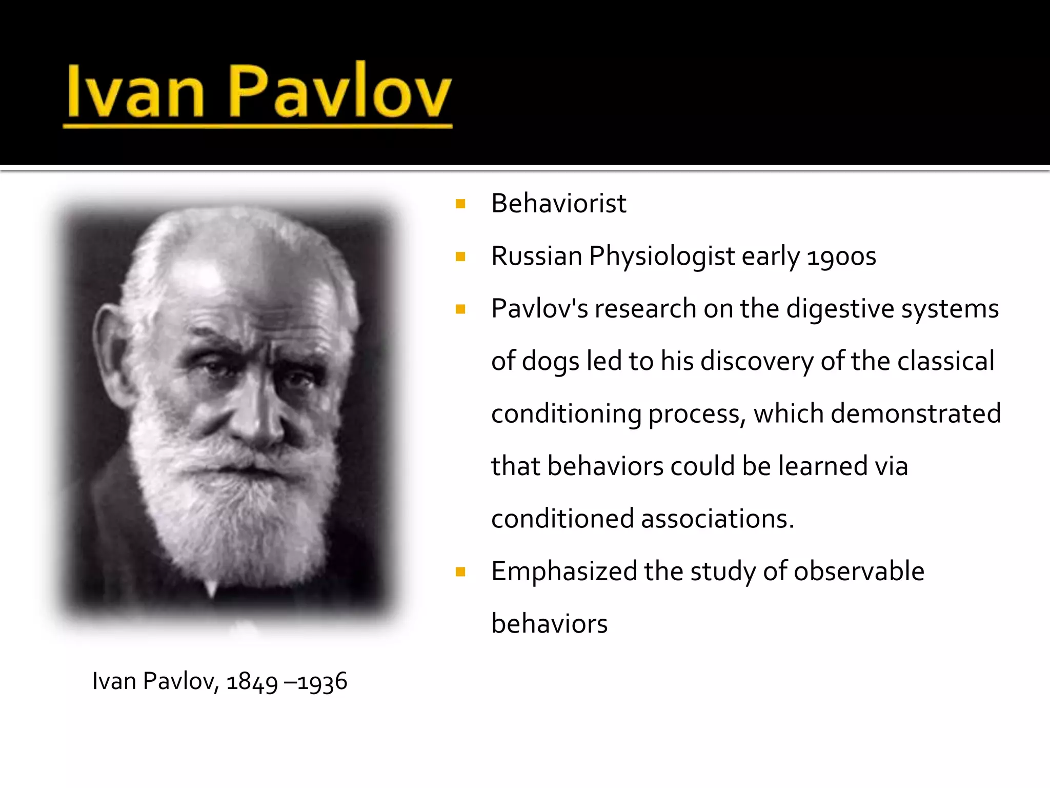  Behaviorist 
 Russian Physiologist early 1900s 
 Pavlov's research on the digestive systems 
of dogs led to his discovery of the classical 
conditioning process, which demonstrated 
that behaviors could be learned via 
conditioned associations. 
 Emphasized the study of observable 
behaviors 
Ivan Pavlov, 1849 –1936 
 