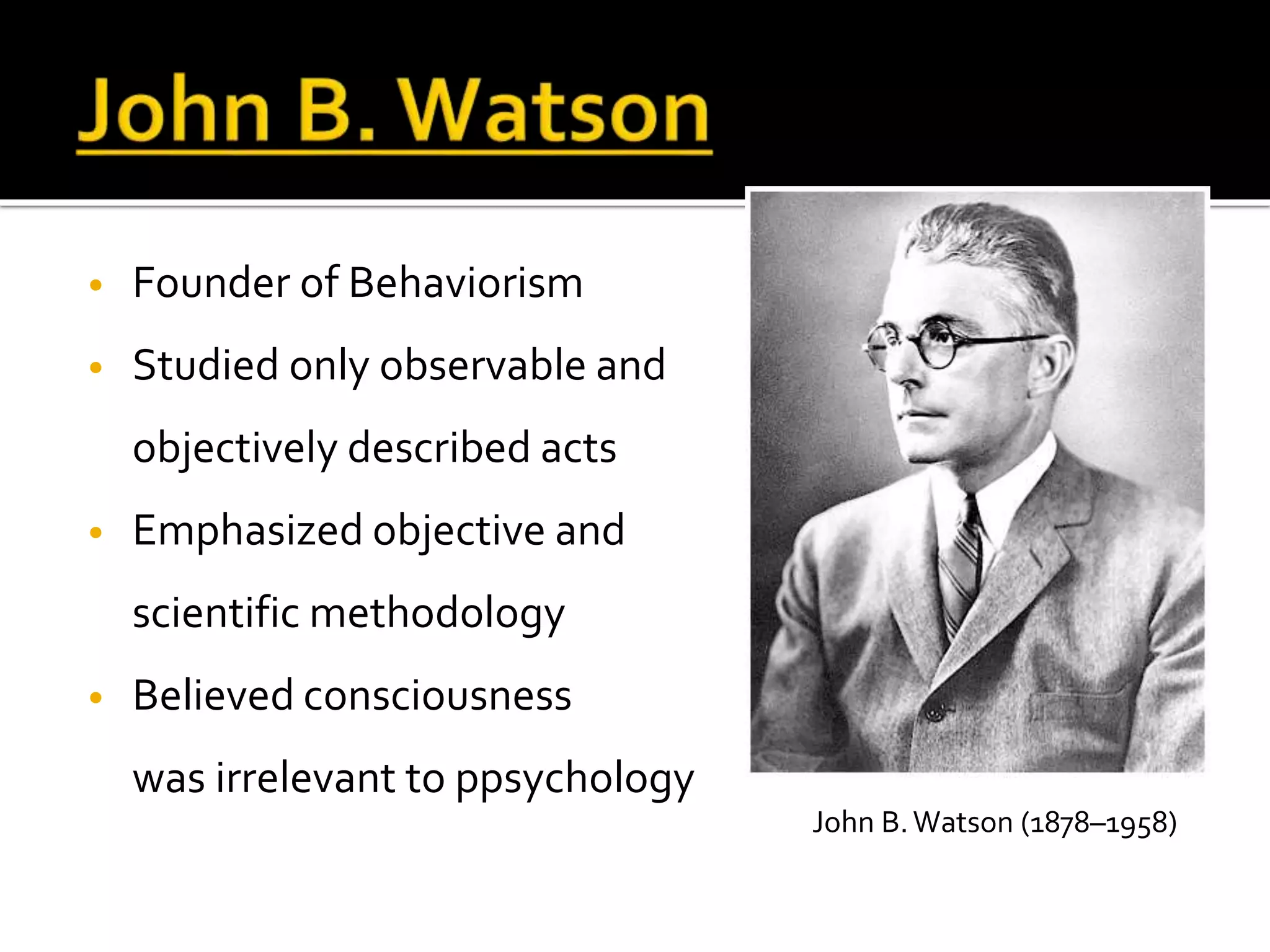 • Founder of Behaviorism 
• Studied only observable and 
objectively described acts 
• Emphasized objective and 
scientific methodology 
• Believed consciousness 
was irrelevant to ppsychology 
John B. Watson (1878–1958) 
 