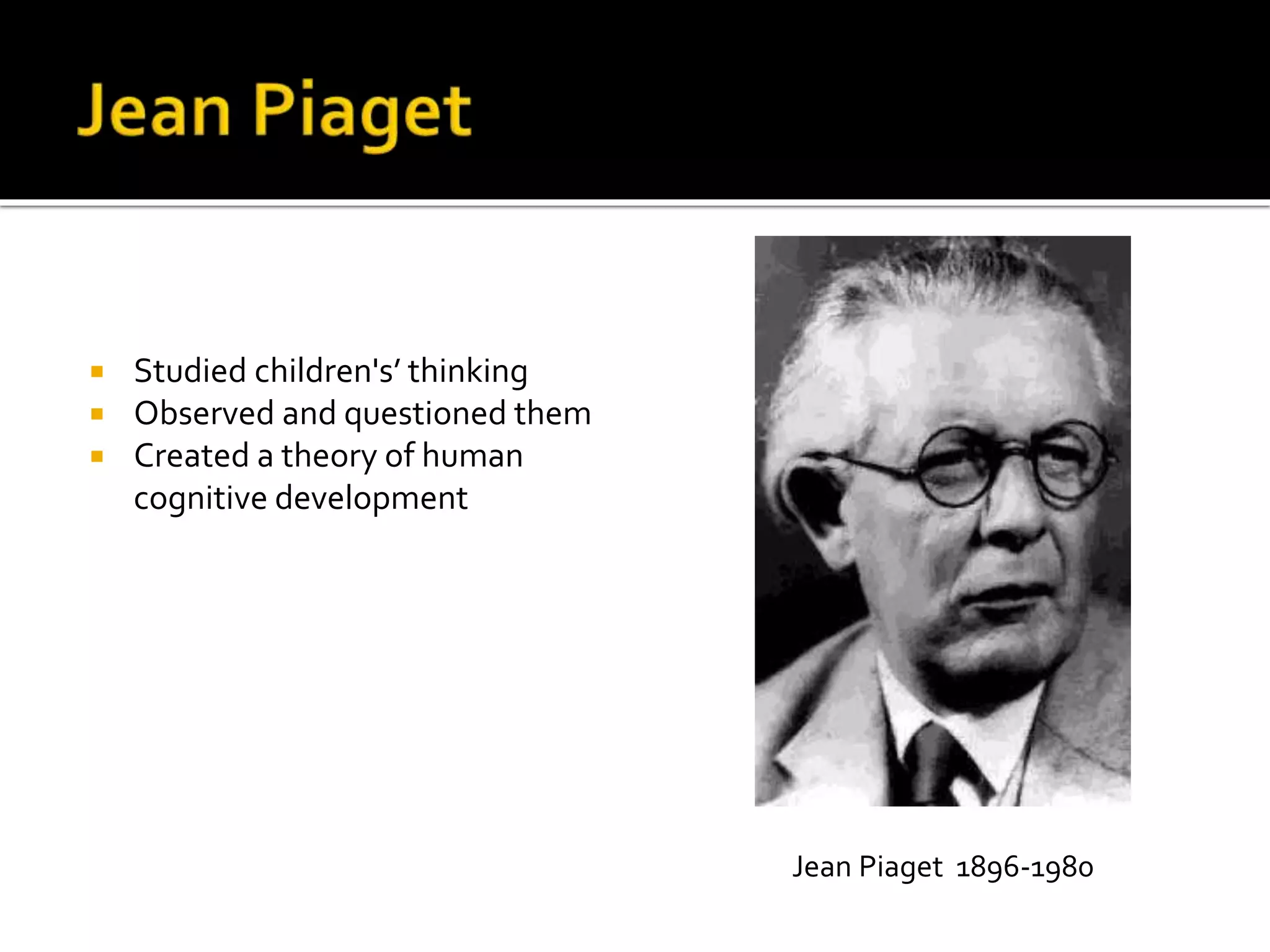 Studied children's’ thinking 
 Observed and questioned them 
 Created a theory of human 
cognitive development 
Jean Piaget 1896-1980 
 