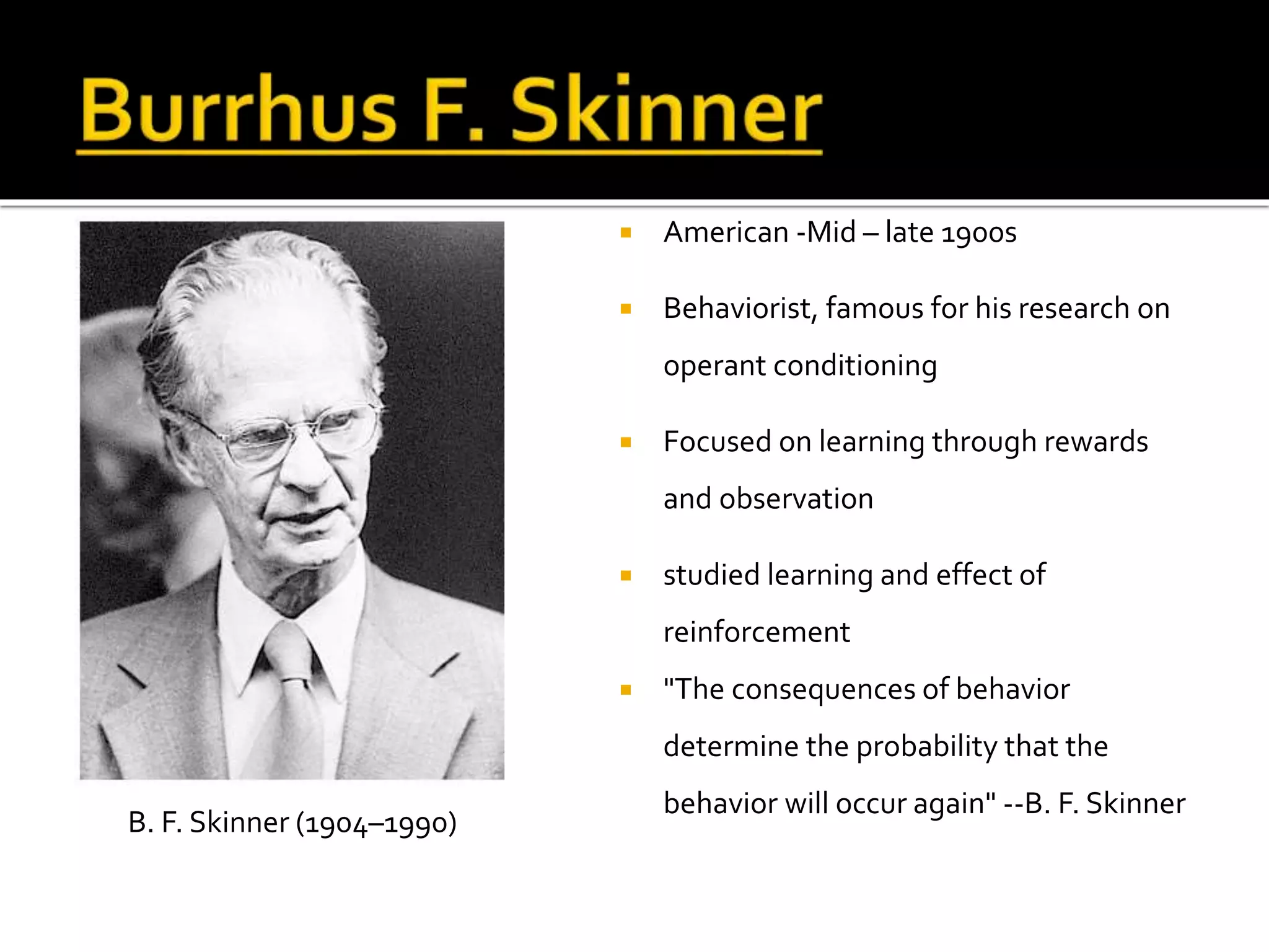  American -Mid – late 1900s 
 Behaviorist, famous for his research on 
operant conditioning 
 Focused on learning through rewards 
and observation 
 studied learning and effect of 
reinforcement 
 "The consequences of behavior 
determine the probability that the 
behavior will occur again" --B. F. Skinner 
B. F. Skinner (1904–1990) 
 