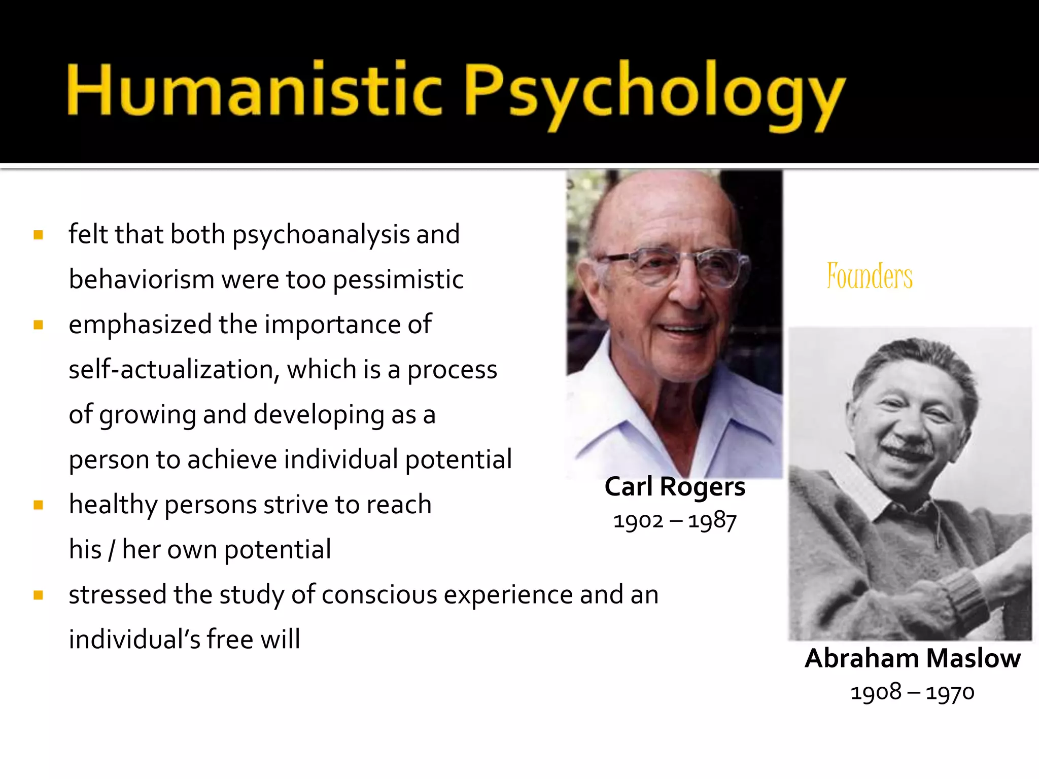  felt that both psychoanalysis and 
behaviorism were too pessimistic 
 emphasized the importance of 
self-actualization, which is a process 
of growing and developing as a 
person to achieve individual potential 
 healthy persons strive to reach 
his / her own potential 
 stressed the study of conscious experience and an 
individual’s free will 
Founders 
Carl Rogers 
1902 – 1987 
Abraham Maslow 
1908 – 1970 
 
