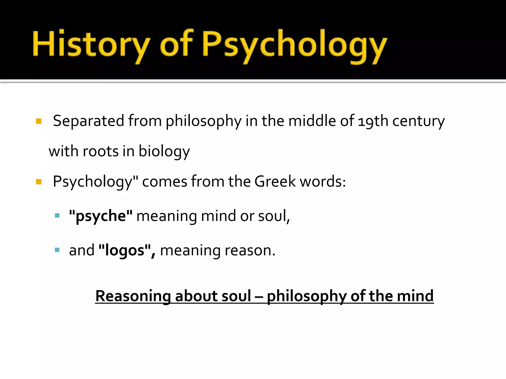  Separated from philosophy in the middle of 19th century 
with roots in biology 
 Psychology" comes from the Greek words: 
 "psyche" meaning mind or soul, 
 and "logos", meaning reason. 
Reasoning about soul – philosophy of the mind 
 