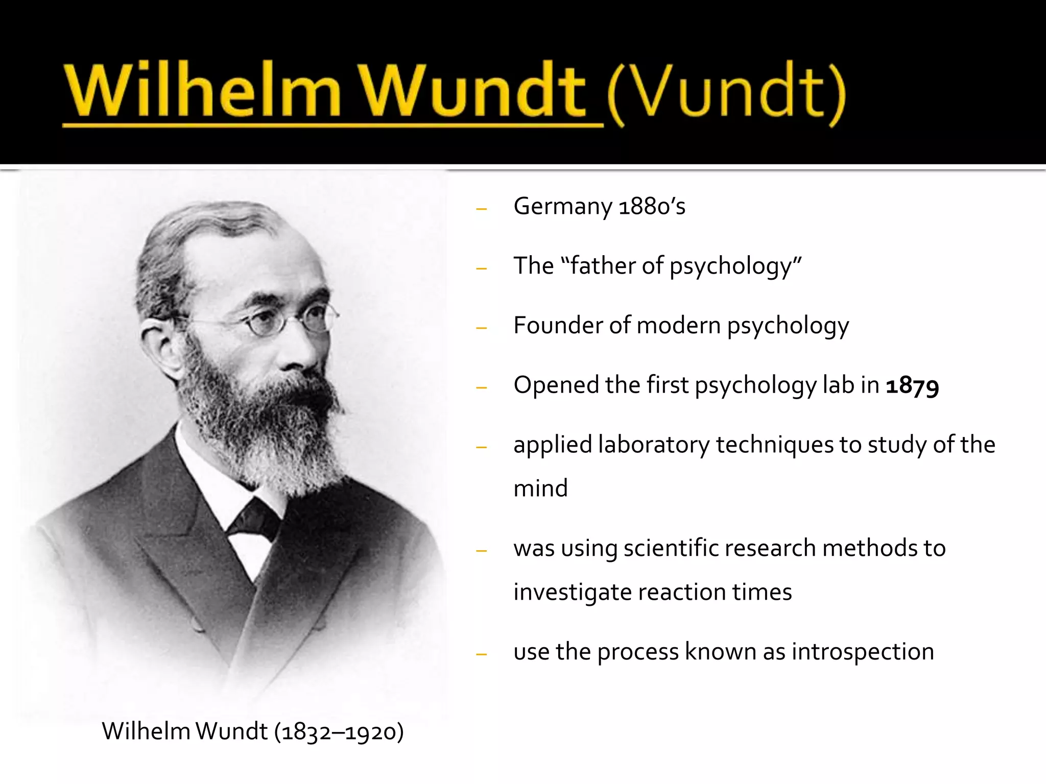 – Germany 1880’s 
– The “father of psychology” 
– Founder of modern psychology 
– Opened the first psychology lab in 1879 
– applied laboratory techniques to study of the 
mind 
– was using scientific research methods to 
investigate reaction times 
– use the process known as introspection 
Wilhelm Wundt (1832–1920) 
 