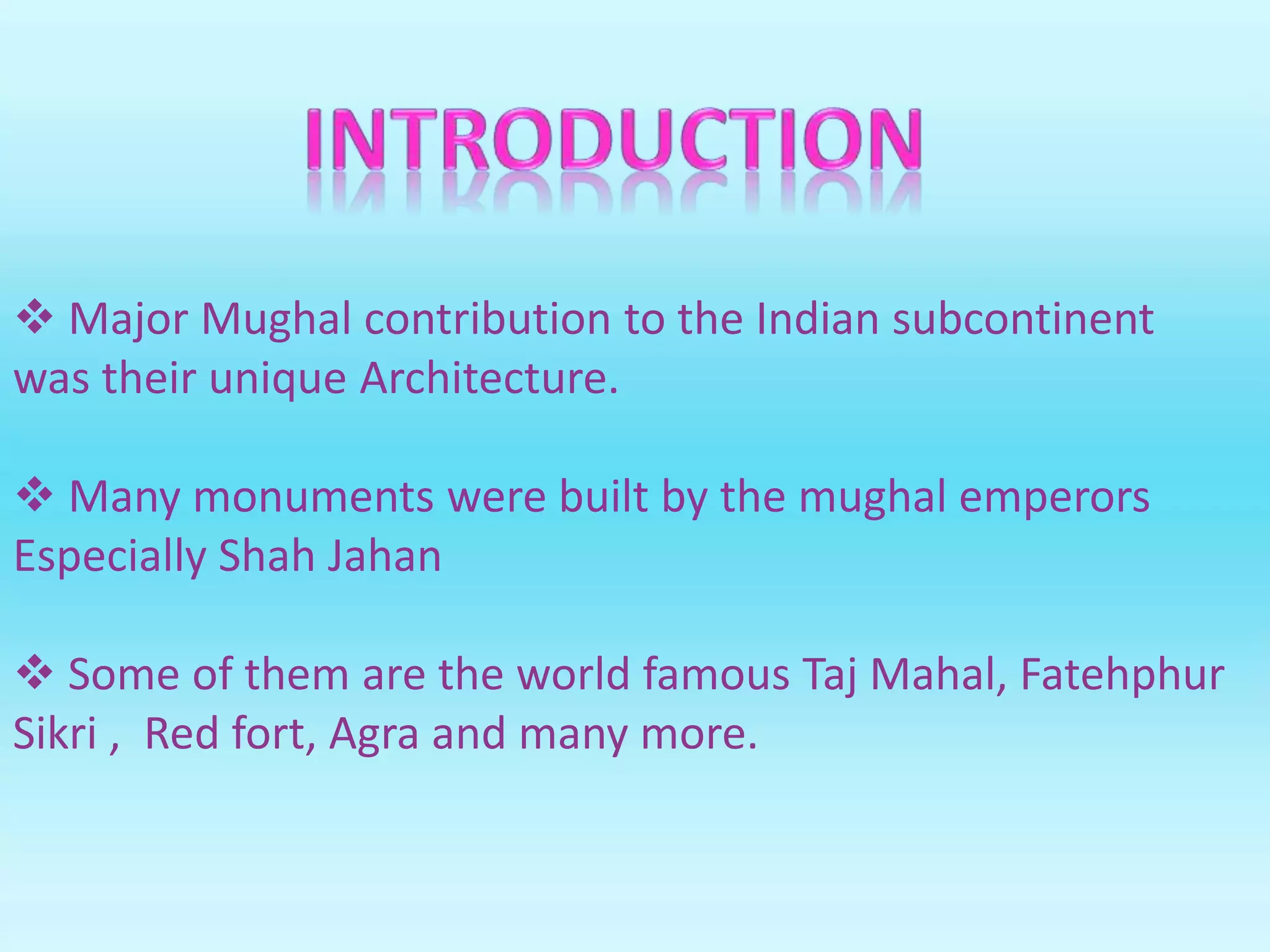  Major Mughal contribution to the Indian subcontinent
was their unique Architecture.
 Many monuments were built by the mughal emperors
Especially Shah Jahan
 Some of them are the world famous Taj Mahal, Fatehphur
Sikri , Red fort, Agra and many more.
 