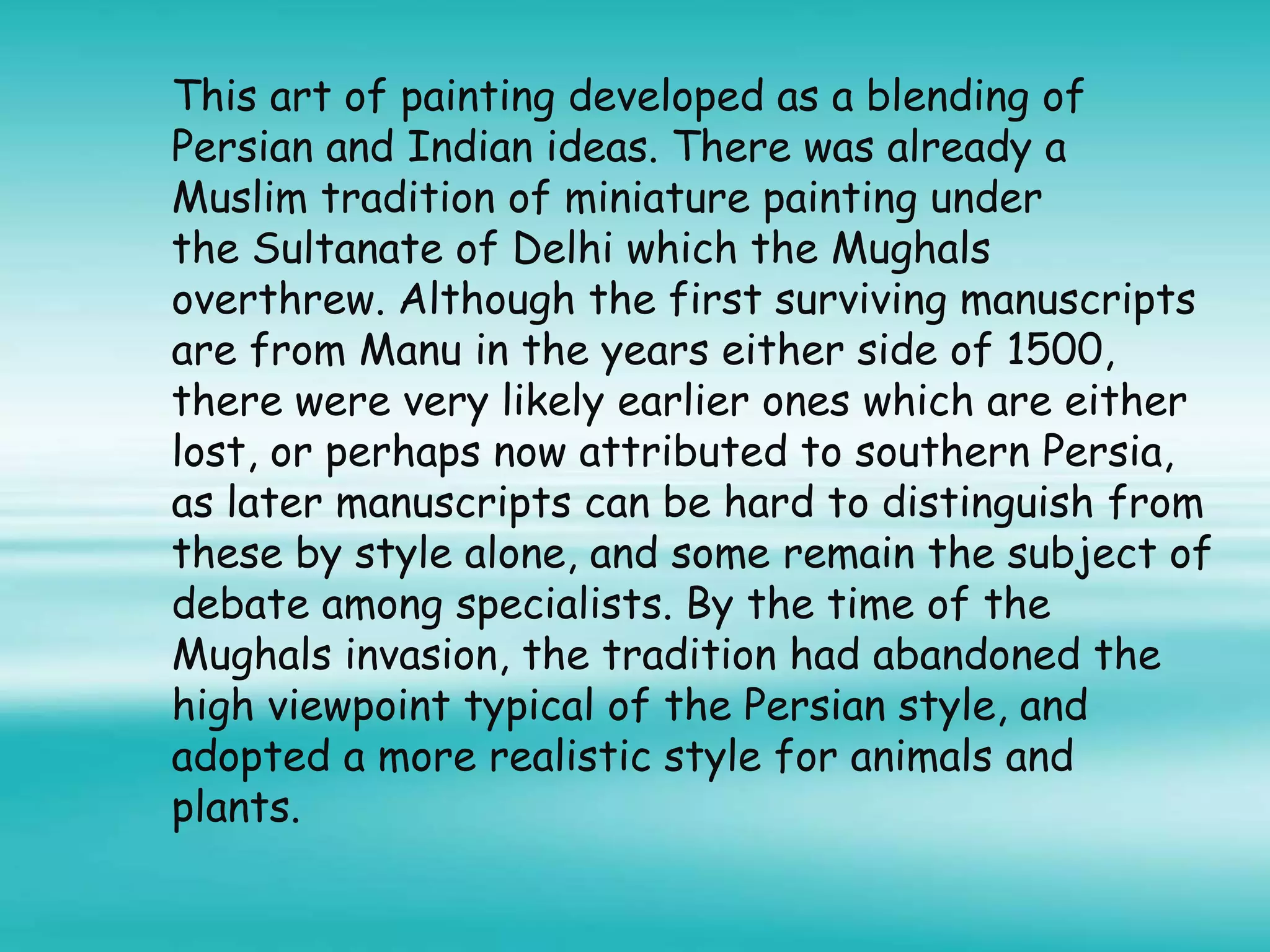 This art of painting developed as a blending of
Persian and Indian ideas. There was already a
Muslim tradition of miniature painting under
the Sultanate of Delhi which the Mughals
overthrew. Although the first surviving manuscripts
are from Manu in the years either side of 1500,
there were very likely earlier ones which are either
lost, or perhaps now attributed to southern Persia,
as later manuscripts can be hard to distinguish from
these by style alone, and some remain the subject of
debate among specialists. By the time of the
Mughals invasion, the tradition had abandoned the
high viewpoint typical of the Persian style, and
adopted a more realistic style for animals and
plants.
 