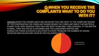 ANSWER-WHEN THE COOMPLAINTS ARE RECEIVED THEY ARE SENT TO THE COMPLAINT BOARD
OF THE CORPORATION.THE COMPLAINT BOARD READS THE COMPLAINT AND IF THE MATTER IS
FOUND TO BE VERY SERIOUS THEN THEY ARE SENT TO ME AND I TAKE CONTROL. IF THE MATTER
IS SMALL THEN THE POLICE IS INFORMED AND THE CONCERNED PARTIES ARE
CONSULTED.THERE IS ALWAYS A SOLUTION TO EVERY PROBLEM.THE NUMBER OF ISSUES
RECEIVED AND SOLVED ARE GIVEN IN THE FOLLOWING GRAPH.
CASES RECEIVED
CASES RESOLVED
 
