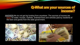 ANSWER-We do not get big funding from anywhere .The sources of income are
taxes on water, houses, markets, entertainment and vehicles paid by residents of
the town and grants from the state government.
 