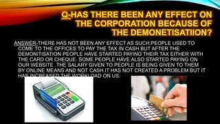 ANSWER-THERE HAS NOT BEEN ANY EFFECT AS SUCH.PEOPLE USED TO
COME TO THE OFFICES TO PAY THE TAX IN CASH BUT AFTER THE
DEMONITISATION PEOPLE HAVE STARTED PAYING THEIR TAX EITHER WITH
THE CARD OR CHEQUE. SOME PEOPLE HAVE ALSO STARTED PAYING ON
OUR WEBSITE .THE SALARY GIVEN TO PEOPLE IS BEING GIVEN TO THEM
BY ONLINE MEANS AND NOT CASH.IT HAS NOT CREATED A PROBLEM BUT IT
HAS INCREASED THE WORKLOAD ON US.
 
