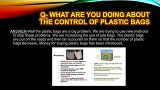 ANSWER-Well the plastic bags are a big problem. We are trying to use new methods
to stop these problems. We are increasing the use of jute bags. The plastic bags
are put on the roads and then tar is poured on them so that the number of plastic
bags decrease. Money for buying plastic bags has been introduced.
 