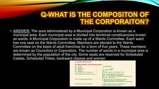 • ANSWER- The area administered by a Municipal Corporation is known as a
municipal area. Each municipal area is divided into territorial constituencies known
as wards. A Municipal Corporation is made up of a Wards Committee. Each ward
has one seat on the Wards Committee. Members are elected to the Wards
Committee on the basis of adult franchise for a term of five years. These members
are known as Councilors or Coporators. The number of wards in a municipal area is
determined by the population of the city. Some seats are reserved for Scheduled
Castes, Scheduled Tribes, backward classes and women
 
