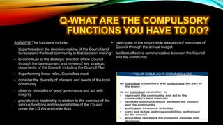 ANSWER-The functions include-
• to participate in the decision-making of the Council and
to represent the local community in that decision making
• to contribute to the strategic direction of the Council
through the development and review of key strategic
documents of the Council, including the Council Plan
• In performing these roles, Councilors must:
• consider the diversity of interests and needs of the local
community
• observe principles of good governance and act with
integrity
• provide civic leadership in relation to the exercise of the
various functions and responsibilities of the Council
under the LG Act and other Acts
• participate in the responsible allocation of resources of
Council through the annual budget
• facilitate effective communication between the Council
and the community
 