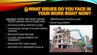 ANSWER-THERE ARE MANY ISSUES
FACED AMONG WHICH SOME ARE-
• Dumping building materials at night
• unnecessary storage of unused building
materials
• Blocked/Choked Drainage
• ILLEGAL DEVELOPMENT OF
PROPERTY
• Extremely Poor water supply
• Demolition of a dilapidated house at
2BRadhanath chowdhury road
• Street Dog problem
• Sound pollution by Flat resident
 