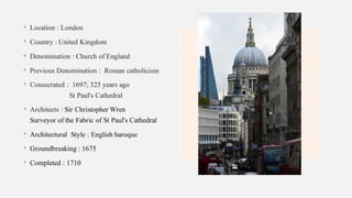 • Location : London
• Country : United Kingdom
• Denomination : Church of England
• Previous Denomination : Roman catholicism
• Consecrated : 1697; 325 years ago
St Paul's Cathedral
• Architects : Sir Christopher Wren
Surveyor of the Fabric of St Paul's Cathedral
• Architectural Style : English baroque
• Groundbreaking : 1675
• Completed : 1710
 