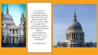 ST. PAUL'S
CATHEDRAL,
LONDON, FROM
THE SOUTHEAST.
DESIGNED AND
BUILT (1675–1710)
UNDER THE
SUPERVISION OF
SIR CHRISTOPHER
WREN,
IT COMBINES
NEOCLASSICAL,
GOTHIC, AND
BAROQUE
ELEMENTS.
 