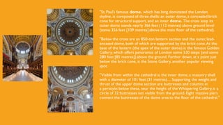 "St. Paul’s famous dome. which has long dominated the London
skyline, is composed of three shells: an outer dome, a concealed brick
cone for structural support, and an inner dome. The cross atop its
outer dome stands nearly 366 feet (112 metres) above ground level
(some 356 feet [109 metres] above the main floor of the cathedral).
"Below the cross are an 850-ton lantern section and the outer,lead-
encased dome, both of which are supported by the brick cone.At the
base of the lantern (the apex of the outer dome) is the famous Golden
Gallery, which offers panoramas of London some 530 steps (and some
280 feet [85 metres]) above the ground. Farther down, at a point just
below the brick cone, is the Stone Gallery, another popular viewing
spot.
"Visible from within the cathedral is the inner dome, a masonry shell
with a diameter of 101 feet (31 metres).... Supporting the weight and
thrust of the upper dome section are buttresses and columns in
a peristyle;below these, near the height of theWhispering Gallery,is a
circle of 32 buttresses not visible from the ground. Eight massive piers
connect the buttresses of the dome area to the floor of the cathedral."
 