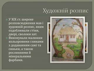 У ХІХ ст. широке 
розповсюдження мав і 
художній розпис, яким 
оздоблювали стіни, 
двері, сволоки хат. 
 Виконували малюнки 
кольоровими глинами 
з додаванням сажі та 
синьки, а також 
рослинними й 
мінеральними 
фарбами. 
 