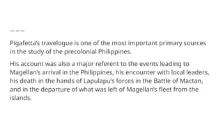 Pigafetta’s travelogue is one of the most important primary sources
in the study of the precolonial Philippines.
His account was also a major referent to the events leading to
Magellan’s arrival in the Philippines, his encounter with local leaders,
his death in the hands of Lapulapu’s forces in the Battle of Mactan,
and in the departure of what was left of Magellan’s fleet from the
islands.
 