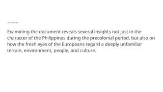 Examining the document reveals several insights not just in the
character of the Philippines during the precolonial period, but also on
how the fresh eyes of the Europeans regard a deeply unfamiliar
terrain, environment, people, and culture.
 