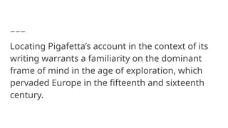 Locating Pigafetta’s account in the context of its
writing warrants a familiarity on the dominant
frame of mind in the age of exploration, which
pervaded Europe in the fifteenth and sixteenth
century.
 
