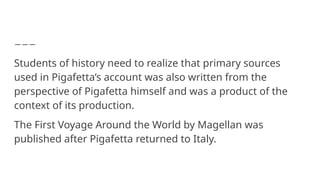 Students of history need to realize that primary sources
used in Pigafetta’s account was also written from the
perspective of Pigafetta himself and was a product of the
context of its production.
The First Voyage Around the World by Magellan was
published after Pigafetta returned to Italy.
 