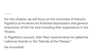 For this chapter, we will focus on the chronicles of Antonio
Pigafetta as he wrote his firsthand observation and general
impression of the Far East including their experiences in the
Visayas.
In Pigafetta’s account, their fleet reached what he called the
Ladrones Islands or the “Islands of the Thieves.”
He recounted:
 
