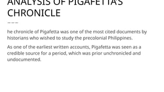 ANALYSIS OF PIGAFETTA’S
CHRONICLE
he chronicle of Pigafetta was one of the most cited documents by
historians who wished to study the precolonial Philippines.
As one of the earliest written accounts, Pigafetta was seen as a
credible source for a period, which was prior unchronicled and
undocumented.
 