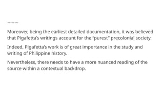 Moreover, being the earliest detailed documentation, it was believed
that Pigafetta’s writings account for the “purest” precolonial society.
Indeed, Pigafetta’s work is of great importance in the study and
writing of Philippine history.
Nevertheless, there needs to have a more nuanced reading of the
source within a contextual backdrop.
 