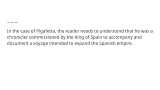 In the case of Pigafetta, the reader needs to understand that he was a
chronicler commissioned by the King of Spain to accompany and
document a voyage intended to expand the Spanish empire.
 
